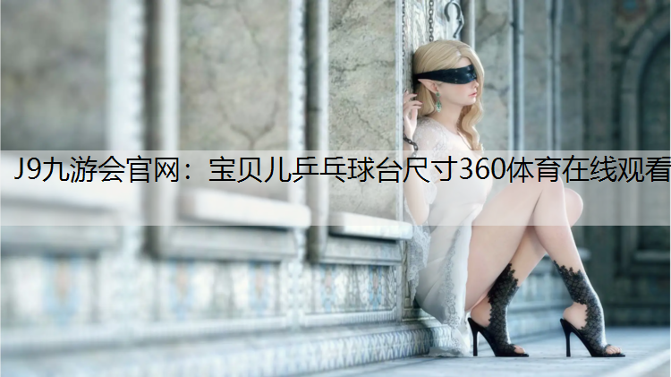 J9九游会官网：宝贝儿乒乓球台尺寸360体育在线观看